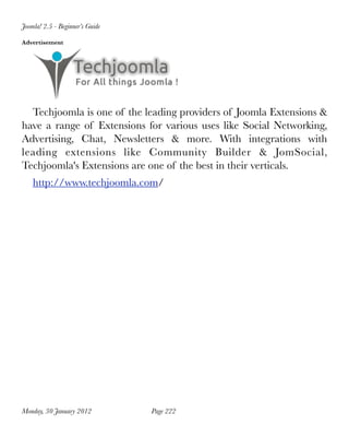 Joomla! 2.5 - Beginner’s Guide

Advertisement




  Techjoomla is one of the leading providers of Joomla Extensions &
have a range of Extensions for various uses like Social Networking,
Advertising, Chat, Newsletters & more. With integrations with
leading extensions like Community Builder & JomSocial,
Techjoomla's Extensions are one of the best in their verticals.
    http://www.techjoomla.com/




Monday, 30 January 2012
         Page 222
 