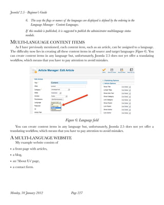 Joomla! 2.5 - Beginner’s Guide

            6. The way the ﬂags or names of the languages are displayed is deﬁned by the ordering in the
               Language Manager - Content Languages.
            If this module is published, it is suggested to publish the administrator multilanguage status
            module.

MULTI-LANGUAGE CONTENT ITEMS
   As I have previously mentioned, each content item, such as an article, can be assigned to a language.
The difﬁculty now lies in creating all these content items in all source and target languages (Figure 6). You
can create content items in any language but, unfortunately, Joomla 2.5 does not yet offer a translating
workﬂow, which means that you have to pay attention to avoid mistakes.




                                               Figure 6: Language ﬁeld
    You can create content items in any language but, unfortunately, Joomla 2.5 does not yet offer a
translating workﬂow, which means that you have to pay attention to avoid mistakes.

A MULTI-LANGUAGE WEBSITE
    My example website consists of
• a front page with articles,
• a blog,
• an 'About Us' page,
• a contact form.




Monday, 30 January 2012
                            Page 227
 