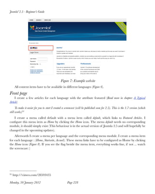 Joomla! 2.5 - Beginner’s Guide




                                                Figure 7: Example website
      All content items have to be available in different languages (Figure 6).

Front page
     I create a few articles for each language with the attribute featured (Read more in chapter: A Typical
Article)
      To make it easier for you to start I created a screencast (will be published soon for 2.5). This is the 1.7 version (which
still works) 91
   I create a menu called default with a menu item called default, which links to Featured Articles. I
conﬁgure this menu item as Home by clicking the Home icon. The menu default needs no corresponding
module, it should simply exist (This behaviour is in the actual version of Joomla 2.5 and will hopefully be
changed in the upcoming updates).
    Afterwards I create a menu per language and the corresponding menu module. I create a menu item
for each language : (Home, Startseite, Accueil). These menu links have to be conﬁgured as Home by clicking
the Home icon (Figure 8). If you see the ﬂag beside the menu item, everything works ﬁne, if not ... watch
the screencast :)




91   http://vimeo.com/28593435

Monday, 30 January 2012
                              Page 228
 