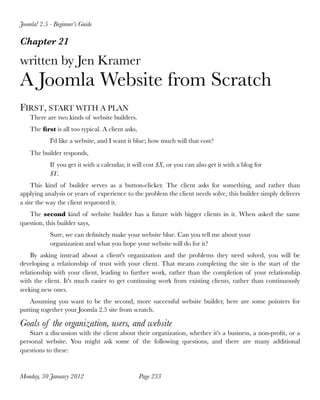 Joomla! 2.5 - Beginner’s Guide

Chapter 21

written by Jen Kramer
A Joomla Website from Scratch
FIRST, START WITH A PLAN
    There are two kinds of website builders.
    The ﬁrst is all too typical. A client asks,
            I'd like a website, and I want it blue; how much will that cost?
    The builder responds,
            If you get it with a calendar, it will cost $X, or you can also get it with a blog for
            $Y.
     This kind of builder serves as a button-clicker. The client asks for something, and rather than
applying analysis or years of experience to the problem the client needs solve, this builder simply delivers
a site the way the client requested it.
   The second kind of website builder has a future with bigger clients in it. When asked the same
question, this builder says,
            Sure, we can deﬁnitely make your website blue. Can you tell me about your
            organization and what you hope your website will do for it?
    By asking instead about a client's organization and the problems they need solved, you will be
developing a relationship of trust with your client. That means completing the site is the start of the
relationship with your client, leading to further work, rather than the completion of your relationship
with the client. It's much easier to get continuing work from existing clients, rather than continuously
seeking new ones.
    Assuming you want to be the second, more successful website builder, here are some pointers for
putting together your Joomla 2.5 site from scratch.

Goals of the organization, users, and website
    Start a discussion with the client about their organization, whether it's a business, a non-proﬁt, or a
personal website. You might ask some of the following questions, and there are many additional
questions to these:


Monday, 30 January 2012
                          Page 233
 