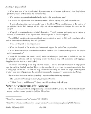 Joomla! 2.5 - Beginner’s Guide

       • What is the goal of the organization? (Examples: end world hunger, make money by selling knitting
     products, provide updates about my latest activities)
      • When was the organization founded and who does the organization serve?
      • Why does the organization need a website? Does a website already exist, or is this a new site?
       • If a site already exists, what is worth keeping in the old site? What would you add to the content of
     the old site? Is the site's message still on target, or has the organization changed since the last site
     design?
       • Who will be maintaining the website? (Examples: IT staff, in-house webmaster, the secretary in
     addition to other duties, or the organization sends its updates to you to complete)
   You will likely want to ask many additional questions to these above to fully understand your client
and the answers to the following three key questions:
      • What are the goals of this organization?
      • What are the goals of the website, and how does it support the goals of the organization?
       • What do the site visitors want from the website, and how does that ﬁt with the goals of the website
     and the organization?
    Out of this discussion, you should identify some extension types you'll need to include on your site
(for example: a calendar with an "upcoming events" module; a blog with comments and tagging; a
shopping cart that interfaces with PayPal).
    You should also develop a site map for your website. This is a detailed description of all pages on
your site and how they link together. The term site map also refers to a page on your site containing links
to every page on the site. The ﬁrst site map you create is spelling out all of the pages and navigation
structure on a piece of paper, and the second site map can be generated by an extension like XMap.
      For more information on website planning, I recommend the following resources:
      • The Elements of User Experience92 , by Jesse James Garrett
      • "Website Strategy and Planning" 93, lynda.com video training, by Jen Kramer

NEXT, CONSIDER THE TECHNOLOGY
    If you are reading this book, and particularly a chapter called "A Joomla 2.5 Website from Scratch",
I assume you have chosen Joomla for building this website.


92   http://www.amazon.com/gp/product/0321683684/
93   http://www.lynda.com/Interactive-Design-tutorials/websitestrategyandplanning/53259-2.html

Monday, 30 January 2012
                        Page 234
 