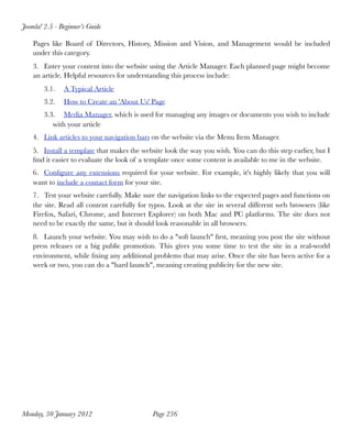 Joomla! 2.5 - Beginner’s Guide

    Pages like Board of Directors, History, Mission and Vision, and Management would be included
    under this category.
    3. Enter your content into the website using the Article Manager. Each planned page might become
    an article. Helpful resources for understanding this process include:
        3.1.   A Typical Article
        3.2.   How to Create an 'About Us' Page
        3.3. Media Manager, which is used for managing any images or documents you wish to include
           with your article
    4. Link articles to your navigation bars on the website via the Menu Item Manager.
    5. Install a template that makes the website look the way you wish. You can do this step earlier, but I
    ﬁnd it easier to evaluate the look of a template once some content is available to me in the website.
    6. Conﬁgure any extensions required for your website. For example, it's highly likely that you will
    want to include a contact form for your site.
    7. Test your website carefully. Make sure the navigation links to the expected pages and functions on
    the site. Read all content carefully for typos. Look at the site in several different web browsers (like
    Firefox, Safari, Chrome, and Internet Explorer) on both Mac and PC platforms. The site does not
    need to be exactly the same, but it should look reasonable in all browsers.
    8. Launch your website. You may wish to do a "soft launch" ﬁrst, meaning you post the site without
    press releases or a big public promotion. This gives you some time to test the site in a real-world
    environment, while ﬁxing any additional problems that may arise. Once the site has been active for a
    week or two, you can do a "hard launch", meaning creating publicity for the new site.




Monday, 30 January 2012
                     Page 236
 