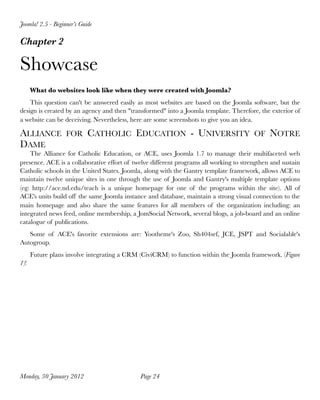 Joomla! 2.5 - Beginner’s Guide

Chapter 2

Showcase
      What do websites look like when they were created with Joomla?
    This question can't be answered easily as most websites are based on the Joomla software, but the
design is created by an agency and then "transformed" into a Joomla template. Therefore, the exterior of
a website can be deceiving. Nevertheless, here are some screenshots to give you an idea.

ALLIANCE FOR CATHOLIC EDUCATION - UNIVERSITY OF NOTRE
DAME
    The Alliance for Catholic Education, or ACE, uses Joomla 1.7 to manage their multifaceted web
presence. ACE is a collaborative effort of twelve different programs all working to strengthen and sustain
Catholic schools in the United States. Joomla, along with the Gantry template framework, allows ACE to
maintain twelve unique sites in one through the use of Joomla and Gantry's multiple template options
(eg: http://ace.nd.edu/teach is a unique homepage for one of the programs within the site). All of
ACE's units build off the same Joomla instance and database, maintain a strong visual connection to the
main homepage and also share the same features for all members of the organization including: an
integrated news feed, online membership, a JomSocial Network, several blogs, a job-board and an online
catalogue of publications.
   Some of ACE's favorite extensions are: Yootheme's Zoo, Sh404sef, JCE, JSPT and Socialable's
Autogroup.
      Future plans involve integrating a CRM (CiviCRM) to function within the Joomla framework. (Figure
1)!




Monday, 30 January 2012
                     Page 24
 