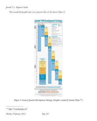 Joomla! 2.5 - Beginner’s Guide

      This wonderful graphic give you a precise idea of the future (Figure 2).




            Figure 2: General Joomla Development Strategy (Graphic created by Sander Potjer105)


105   http://sanderpotjer.nl/

Monday, 30 January 2012
                        Page 241
 
