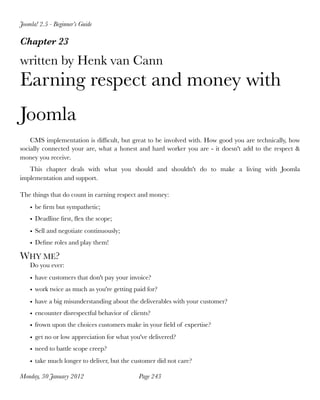 Joomla! 2.5 - Beginner’s Guide

Chapter 23

written by Henk van Cann
Earning respect and money with
Joomla
    CMS implementation is difﬁcult, but great to be involved with. How good you are technically, how
socially connected your are, what a honest and hard worker you are - it doesn't add to the respect &
money you receive.
   This chapter deals with what you should and shouldn't do to make a living with Joomla
implementation and support.

The things that do count in earning respect and money:
    • be ﬁrm but sympathetic;
    • Deadline ﬁrst, ﬂex the scope;
    • Sell and negotiate continuously;
    • Deﬁne roles and play them!

WHY ME?
    Do you ever:
    • have customers that don't pay your invoice?
    • work twice as much as you're getting paid for?
    • have a big misunderstanding about the deliverables with your customer?
    • encounter disrespectful behavior of clients?
    • frown upon the choices customers make in your ﬁeld of expertise?
    • get no or low appreciation for what you've delivered?
    • need to battle scope creep?
    • take much longer to deliver, but the customer did not care?

Monday, 30 January 2012
                     Page 243
 