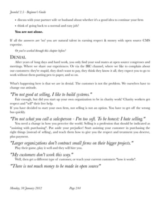 Joomla! 2.5 - Beginner’s Guide

    • discuss with your partner wife or husband about whether it's a good idea to continue your ﬁrm
    • think of going back to a normal and easy job?
    You are not alone.

If all the answers are 'no' you are natural talent in earning respect & money with open source CMS
expertise.
    Or you've worked through this chapter before?

DENIAL
   After years of long days and hard work, you only ﬁnd your soul mates at open source congresses and
meetings. Where we share our experiences. Or via the IRC channel, where we like to complain about
our customers: they're stupid, they don't want to pay, they think they know it all, they expect you to go to
work without them putting pen to paper, and so on.

What's happening here is that we are in denial. The customer is not the problem. We ourselves have to
change our attitude.

"I'm not good at selling, I like to build systems."
    Fair enough, but did you start up your own organization to be in charity work? Charity workers get
respect and "sell" their free help.
If you have decided to start your own ﬁrm, not selling is not an option. You have to get off the wrong
bus quickly.

"I'm not what you call a salesperson - I'm too soft. To be honest: I hate selling."
    You need a change in how you perceive the world. Selling is a profession that should be indicated as
"assisting with purchasing". Put aside your prejudice! Start assisting your customer in purchasing the
right things (instead of selling), and teach them how to give you the respect and treatment you deserve,
plus payment.

"Larger organizations don't contract small ﬁrms on their bigger projects."
    Play their game, play it well and they will hire you.

"My customers don't work this way."
    Well, then get a different type of customer, or teach your current customers ''how it works''.

"There is not much money to be made in open source"



Monday, 30 January 2012
                            Page 244
 