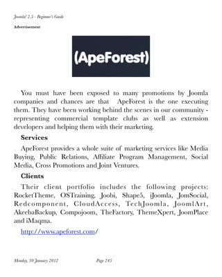 Joomla! 2.5 - Beginner’s Guide

Advertisement




  You must have been exposed to many promotions by Joomla
companies and chances are that   ApeForest is the one executing
them. They have been working behind the scenes in our community -
representing commercial template clubs as well as extension
developers and helping them with their marketing.
    Services
  ApeForest provides a whole suite of marketing services like Media
Buying, Public Relations, Afﬁliate Program Management, Social
Media, Cross Promotions and Joint Ventures.
    Clients
  Their client portfolio includes the following projects:
RocketTheme, OSTraining, Joobi, Shape5, iJoomla, JomSocial,
Re d c o m p o n e n t , C l o u d A c c e s s, Te c h Jo o m l a , Jo o m l A r t ,
AkeebaBackup, Compojoom, TheFactory, ThemeXpert, JoomPlace
and iMaqma.
    http://www.apeforest.com/



Monday, 30 January 2012
           Page 245
 