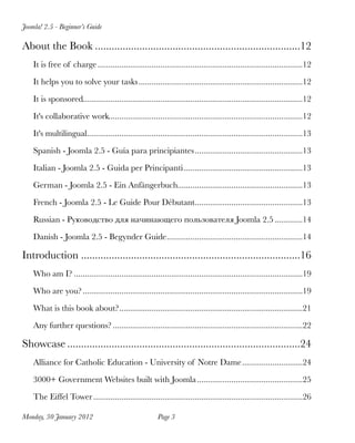 Joomla! 2.5 - Beginner’s Guide

About the Book
..........................................................................12
    It is free of charge
...............................................................................................12

    It helps you to solve your tasks
............................................................................12

    It is sponsored
                   ......................................................................................................12

    It's collaborative work
                           ..........................................................................................12

    It's multilingual
                     ....................................................................................................13

    Spanish - Joomla 2.5 - Guía para principiantes
..................................................13

    Italian - Joomla 2.5 - Guida per Principanti
.......................................................13

    German - Joomla 2.5 - Ein Anfängerbuch
                                          ..........................................................13

    French - Joomla 2.5 - Le Guide Pour Débutant
                                                ..................................................13

    Russian - Руководство для начинающего пользователя Joomla 2.5
.............14

    Danish - Joomla 2.5 - Begynder Guide
                                        ...............................................................14

Introduction
...............................................................................16
    Who am I?
..........................................................................................................19

    Who are you?
......................................................................................................19

    What is this book about?
                            .....................................................................................21

    Any further questions?
........................................................................................22

Showcase
....................................................................................24
    Alliance for Catholic Education - University of Notre Dame
............................24

    3000+ Government Websites built with Joomla
                                               .................................................25

    The Eiffel Tower
.................................................................................................26

Monday, 30 January 2012
                                 Page 3
 