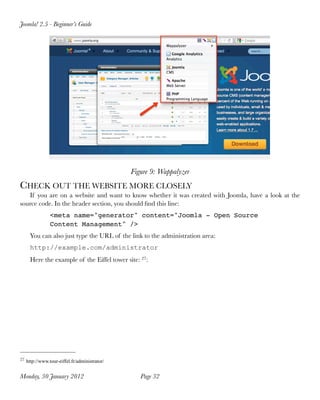 Joomla! 2.5 - Beginner’s Guide




                                              Figure 9: Wappalyzer
CHECK OUT THE WEBSITE MORE CLOSELY
   If you are on a website and want to know whether it was created with Joomla, have a look at the
source code. In the header section, you should ﬁnd this line:
               <meta name="generator" content="Joomla - Open Source
               Content Management" />
     You can also just type the URL of the link to the administration area:
     http://example.com/administrator
     Here the example of the Eiffel tower site: 27:




27 http://www.tour-eiffel.fr/administrator/


Monday, 30 January 2012
                         Page 32
 
