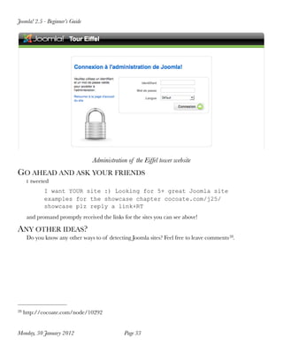 Joomla! 2.5 - Beginner’s Guide




                                 Administration of the Eiffel tower website
GO AHEAD AND ASK YOUR FRIENDS
      I   tweeted
               I want YOUR site :) Looking for 5+ great Joomla site
               examples for the showcase chapter cocoate.com/j25/
               showcase plz reply a link+RT
      and promand promptly received the links for the sites you can see above!

ANY OTHER IDEAS?
      Do you know any other ways to of detecting Joomla sites? Feel free to leave comments 28.




28   http://cocoate.com/node/10292


Monday, 30 January 2012
                       Page 33
 