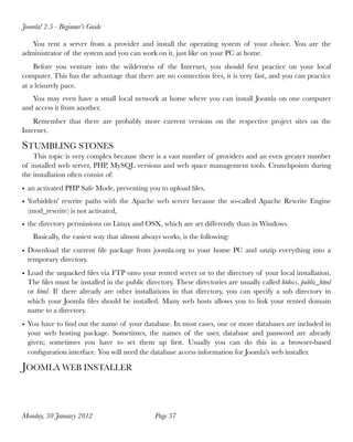 Joomla! 2.5 - Beginner’s Guide

   You rent a server from a provider and install the operating system of your choice. You are the
administrator of the system and you can work on it, just like on your PC at home.
    Before you venture into the wilderness of the Internet, you should ﬁrst practice on your local
computer. This has the advantage that there are no connection fees, it is very fast, and you can practice
at a leisurely pace.
   You may even have a small local network at home where you can install Joomla on one computer
and access it from another.
    Remember that there are probably more current versions on the respective project sites on the
Internet.

STUMBLING STONES
    This topic is very complex because there is a vast number of providers and an even greater number
of installed web server, PHP, MySQL versions and web space management tools. Crunchpoints during
the installation often consist of:
• an activated PHP Safe Mode, preventing you to upload ﬁles,
• 'forbidden' rewrite paths with the Apache web server because the so-called Apache Rewrite Engine
  (mod_rewrite) is not activated,
• the directory permissions on Linux and OSX, which are set differently than in Windows.
    Basically, the easiest way that almost always works, is the following:
• Download the current ﬁle package from joomla.org to your home PC and unzip everything into a
  temporary directory.
• Load the unpacked ﬁles via FTP onto your rented server or to the directory of your local installation.
  The ﬁles must be installed in the public directory. These directories are usually called htdocs, public_html
  or html. If there already are other installations in that directory, you can specify a sub directory in
  which your Joomla ﬁles should be installed. Many web hosts allows you to link your rented domain
  name to a directory.
• You have to ﬁnd out the name of your database. In most cases, one or more databases are included in
  your web hosting package. Sometimes, the names of the user, database and password are already
  given; sometimes you have to set them up ﬁrst. Usually you can do this in a browser-based
  conﬁguration interface. You will need the database access information for Joomla's web installer.

JOOMLA WEB INSTALLER



Monday, 30 January 2012
                       Page 37
 