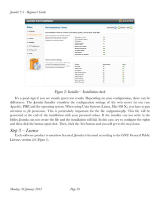 Joomla! 2.5 - Beginner’s Guide




                                   Figure 2: Installer – Installation check
    It's a good sign if you see mostly green test results. Depending on your conﬁguration, there can be
differences. The Joomla Installer considers the conﬁguration settings of the web server (in our case
Apache), PHP, and the operating system. When using Unix Systems (Linux, Mac OS X), you have to pay
attention to ﬁle permissions. This is particularly important for the ﬁle conﬁguration.php. This ﬁle will be
generated at the end of the installation with your personal values. If the installer can not write in the
folder, Joomla can not create the ﬁle and the installation will fail. In this case, try to conﬁgure the rights
and then click the button repeat check. Then, click the Next button and you will get to the step license.

Step 3 – License
    Each software product is somehow licensed. Joomla is licensed according to the GNU General Public
License, version 2.0 (Figure 3).




Monday, 30 January 2012
                       Page 39
 