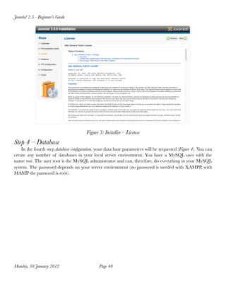 Joomla! 2.5 - Beginner’s Guide




                                       Figure 3: Installer – License
Step 4 – Database
    In the fourth step database conﬁguration, your data base parameters will be requested (Figure 4). You can
create any number of databases in your local server environment. You have a MySQL user with the
name root. The user root is the MySQL administrator and can, therefore, do everything in your MySQL
system. The password depends on your server environment (no password is needed with XAMPP, with
MAMP the password is root).




Monday, 30 January 2012
                      Page 40
 