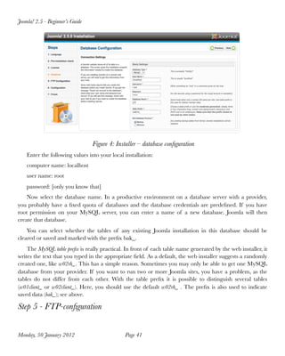 Joomla! 2.5 - Beginner’s Guide




                                 Figure 4: Installer – database conﬁguration
    Enter the following values into your local installation:
    computer name: localhost
    user name: root
    password: [only you know that]
    Now select the database name. In a productive environment on a database server with a provider,
you probably have a ﬁxed quota of databases and the database credentials are predeﬁned. If you have
root permission on your MySQL server, you can enter a name of a new database. Joomla will then
create that database.
    You can select whether the tables of any existing Joomla installation in this database should be
cleared or saved and marked with the preﬁx bak_.
    The MySQL table preﬁx is really practical. In front of each table name generated by the web installer, it
writes the text that you typed in the appropriate ﬁeld. As a default, the web installer suggests a randomly
created one, like w02rh_. This has a simple reason. Sometimes you may only be able to get one MySQL
database from your provider. If you want to run two or more Joomla sites, you have a problem, as the
tables do not differ from each other. With the table preﬁx it is  possible to distinguish several tables
(w01client_ or w02client_).  Here, you should use the default w02rh_ . The preﬁx is also used to indicate
saved data (bak_); see above.

Step 5 - FTP-conﬁguration


Monday, 30 January 2012
                       Page 41
 