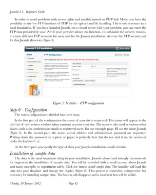 Joomla! 2.5 - Beginner’s Guide

    In order to avoid problems with access rights and possibly turned on PHP Safe Mode, you have the
possibility to use the FTP functions of PHP for the upload and ﬁle handling. This is not necessary in a
local installation. If you have installed Joomla on a virtual server with your provider, you can enter the
FTP data provided by your ISP. If your provider allows this function, it is advisable for security reasons,
to create different FTP accounts for users and for the Joomla installation. Activate the FTP account just
for that Joomla directory (Figure 5).




                                 Figure 5: Installer – FTP-conﬁguration
Step 6 - Conﬁguration
    The main conﬁguration is divided into three steps.
     In the ﬁrst part of the conﬁguration the name of your site is requested. This name will appear in the
title bar of the browser window when someone accesses your site. The name is also used at various other
places, such as in conﬁrmation emails to registered users. For our example page, I'll use the name Joomla
(Figure 6). In the second part, the name, e-mail address and administrator password are requested.
Writing down the password on a piece of paper is probably best (but do not stick it on the screen or
under the keyboard :-)).
    In the third part, you specify the type of data your Joomla installation should contain.

Installation of sample data
    The data is the most important thing in your installation. Joomla allows (and strongly recommends
for beginners) the installation of sample data. You will be provided with a small manual about Joomla
and many examples to experiment safely. Click the button install sample data. The installer will load the
data into your database and change the display (Figure 6). This process is somewhat unimpressive but
necessary for installing sample data. The button will disappear and a small text box will be visible.

Monday, 30 January 2012
                      Page 42
 