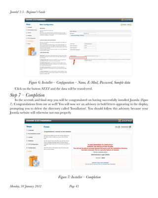 Joomla! 2.5 - Beginner’s Guide




               Figure 6: Installer – Conﬁguration – Name, E-Mail, Password, Sample data
    Click on the button NEXT and the data will be transferred.

Step 7 – Completion
    In the seventh and ﬁnal step you will be congratulated on having successfully installed Joomla (Figure
7). Congratulations from me as well! You will now see an advisory in bold letters appearing in the display,
prompting you to delete the directory called 'Installation'. You should follow this advisory because your
Joomla website will otherwise not run properly.




                                     Figure 7: Installer – Completion

Monday, 30 January 2012
                      Page 43
 