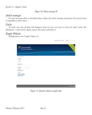 Joomla! 2.5 - Beginner’s Guide

                                      Figure 10: Menu manager II
Article manager
    Use the same procedure as described above. Open the article manager and choose all content items
to unpublish or delete them.

Cache
   To make sure that all data will disappear from you site, you have to clear the entire cache (Site
Maintenance -> Clear Cache). Again, choose all content and delete it.

Empty Website
    Your Joomla is now "empty" (Figure 11).




                                 Figure 11: Joomla without example data




Monday, 30 January 2012
                      Page 47
 