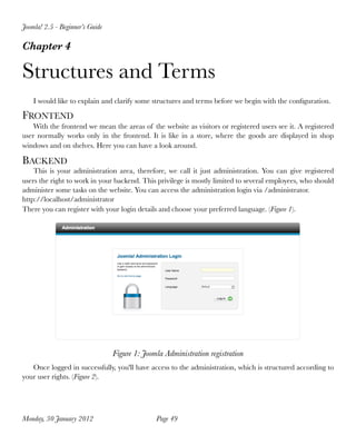 Joomla! 2.5 - Beginner’s Guide

Chapter 4

Structures and Terms
    I would like to explain and clarify some structures and terms before we begin with the conﬁguration.

FRONTEND
    With the frontend we mean the areas of the website as visitors or registered users see it. A registered
user normally works only in the frontend. It is like in a store, where the goods are displayed in shop
windows and on shelves. Here you can have a look around.

BACKEND
    This is your administration area, therefore, we call it just administration. You can give registered
users the right to work in your backend. This privilege is mostly limited to several employees, who should
administer some tasks on the website. You can access the administration login via /administrator.
http://localhost/administrator
There you can register with your login details and choose your preferred language. (Figure 1).




                                 Figure 1: Joomla Administration registration
   Once logged in successfully, you'll have access to the administration, which is structured according to
your user rights. (Figure 2).




Monday, 30 January 2012
                       Page 49
 