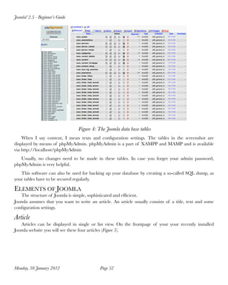 Joomla! 2.5 - Beginner’s Guide




                                 Figure 4: The Joomla data base tables
    When I say content, I mean texts and conﬁguration settings. The tables in the screenshot are
displayed by means of phpMyAdmin. phpMyAdmin is a part of XAMPP and MAMP and is available
via http://localhost/phpMyAdmin
   Usually, no changes need to be made in these tables. In case you forget your admin password,
phpMyAdmin is very helpful.
   This software can also be used for backing up your database by creating a so-called SQL dump, as
your tables have to be secured regularly.

ELEMENTS OF JOOMLA
   The structure of Joomla is simple, sophisticated and efﬁcient.
Joomla assumes that you want to write an article. An article usually consists of a title, text and some
conﬁguration settings.

Article
   Articles can be displayed in single or list view. On the frontpage of your your recently installed
Joomla website you will see these four articles (Figure 5).




Monday, 30 January 2012
                    Page 52
 