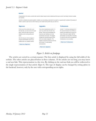 Joomla! 2.5 - Beginner’s Guide




                                         Figure 5: Article on frontpage
    The articles are sorted in a certain manner. The ﬁrst article is displayed by using the full width of the
website. The other articles are placed below in three columns. If the articles are too long, you may insert
a read more link. This representation is a list view. By clicking on the read more link you will be redirected to
the single representation of that article (Figure 6). The type of display can be changed by setting options in
the backend, however, only by the user with corresponding access rights.




Monday, 30 January 2012
                        Page 53
 