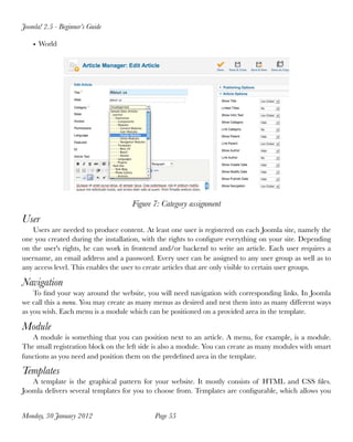 Joomla! 2.5 - Beginner’s Guide

    • World




                                     Figure 7: Category assignment
User
    Users are needed to produce content. At least one user is registered on each Joomla site, namely the
one you created during the installation, with the rights to conﬁgure everything on your site. Depending
on the user's rights, he can work in frontend and/or backend to write an article. Each user requires a
username, an email address and a password. Every user can be assigned to any user group as well as to
any access level. This enables the user to create articles that are only visible to certain user groups.

Navigation
    To ﬁnd your way around the website, you will need navigation with corresponding links. In Joomla
we call this a menu. You may create as many menus as desired and nest them into as many different ways
as you wish. Each menu is a module which can be positioned on a provided area in the template.

Module
   A module is something that you can position next to an article. A menu, for example, is a module.
The small registration block on the left side is also a module. You can create as many modules with smart
functions as you need and position them on the predeﬁned area in the template.

Templates
   A template is the graphical pattern for your website. It mostly consists of HTML and CSS ﬁles.
Joomla delivers several templates for you to choose from. Templates are conﬁgurable, which allows you


Monday, 30 January 2012
                     Page 55
 
