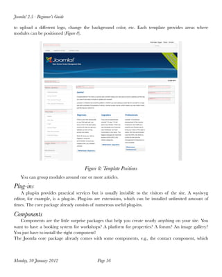 Joomla! 2.5 - Beginner’s Guide

to upload a different logo, change the background color, etc. Each template provides areas where
modules can be positioned (Figure 8).




                                      Figure 8: Template Positions
    You can group modules around one or more articles.

Plug-ins
    A plug-in provides practical services but is usually invisible to the visitors of the site. A wysiwyg
editor, for example, is a plug-in. Plug-ins are extensions, which can be installed unlimited amount of
times. The core package already consists of numerous useful plug-ins.

Components
   Components are the little surprise packages that help you create nearly anything on your site. You
want to have a booking system for workshops? A platform for properties? A forum? An image gallery?
You just have to install the right component!
The Joomla core package already comes with some components, e.g., the contact component, which



Monday, 30 January 2012
                     Page 56
 