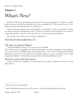 Joomla! 2.5 - Beginner’s Guide

Chapter 5

What's New?
   Joomla 2.5 will be released in January 2012 and it is the successor of Joomla 1.5. It will be a so called
long term release and it will be the Joomla state of the art until July 2013. The versions 1.6 and 1.7 were
short term releases and they paved the way to Joomla 2.5.
   When you already upgraded your site from Joomla 1.5 to Joomla 1.7 in 2011 you probably use all the
new features introduced with Joomla 1.6 and 1.7. When you scroll down and read the list of new features
compared to Joomla 1.5 then you realize that 2011 was a very interesting year for Joomla.
      But let's have a closer look at the new features for Joomla 2.5.

NEW FEATURES IN JOOMLA 2.5

The shiny new Joomla Platform
    The Joomla Platform Version 11.4 is now the base of the CMS.
That means many more possibilities for third party developers e.g. image manipulation with the JImage
class and generation of HTML tables with the JGrid class. A new version of the JavaScript library
MooTools is used (1.4). If you don't know what Joomla platform is about, read Write your own App
using Joomla Platform31 and the ofﬁcial announcement of the Joomla Platform release32 .

Find more content with Smart Search
   Search is "reinvented" in Joomla 2.5 with Finder. The new ﬁnder component works with a search
index (Figure 1).




31   http://cocoate.com/node/9582
32   http://developer.joomla.org/news/378-version-11-3-of-the-joomla-platform-released.html

Monday, 30 January 2012
                         Page 59
 