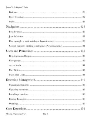 Joomla! 2.5 - Beginner’s Guide

    Positions
............................................................................................................120

    Core Templates
                  .................................................................................................122

    Styles
.................................................................................................................123

Navigation
................................................................................126
    Breadcrumbs
.....................................................................................................127

    Joomla Menus
...................................................................................................127

    First example: a static catalog or book structure
                                                     ...............................................128

    Second example: Linking to categories (News magazine)
................................131

Users and Permissions
..............................................................135
    Registration and Login
                          ......................................................................................135

    User groups
.......................................................................................................139

    Access levels
......................................................................................................141

    User Notes
........................................................................................................143

    Mass Mail Users
                   ................................................................................................144

Extension Management
                    ............................................................146
    Managing extensions
........................................................................................146

    Updating extensions
                       ..........................................................................................148

    Installing extensions
..........................................................................................148

    Finding Extensions
                      ............................................................................................149

    Warnings
...........................................................................................................149

Core Extensions
               ........................................................................151
Monday, 30 January 2012
                                   Page 6
 