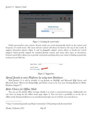 Joomla! 2.5 - Beginner’s Guide




                                   Figure 1: Creating the search index
    Finder pre-searches your content. Search results are scored dynamically based on the context and
frequency of search terms. The most relevant content will always be listed at the top of the results. It
suggests alternative phrases (Figure 2) and its pluggable adapter system allows to install new search
adapters which provide support for standard Joomla content and many other types of documents.
Custom search ﬁlters allows you to provide contextual searching when your visitor is looking at particular
sections of your Web site.




                                          Figure 2: Suggestions
Spread Joomla to more Platforms by using more Databases
   With Joomla 2.5 it will be possible to run Joomla on MySQL and Microsoft SQL Server and
Microsoft Azure. Drivers for PostgreSQL and Oracle seems to be very near (Getting Ready for Multi-
Database Support 33).

Better Choices for Ofﬂine Mode
    You can use the default ofﬂine message, disable it or create a customized message. Additionally you
can select an image for the ofﬂine mode page (Figure 3). You even have a possibility to set the site to
ofﬂine mode during installation so no unauthorized people can see it before you want them to.


33   http://community.joomla.org/blogs/community/1526-getting-ready-for-muti.html

Monday, 30 January 2012
                     Page 60
 