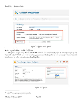 Joomla! 2.5 - Beginner’s Guide




                                   Figure 3: Ofﬂine mode options
User registrations with Captcha
    A Captcha plugin using the reCAPTCHA service34 can be enabled (Figure 4). Once you sign up for
free with reCAPTCHA and enter your keys, you can enable Captcha on new user registrations. It could
also be used by other extensions needing Captcha.




                                        Figure 4: Captcha

34   http://www.google.com/recaptcha

Monday, 30 January 2012
                  Page 61
 