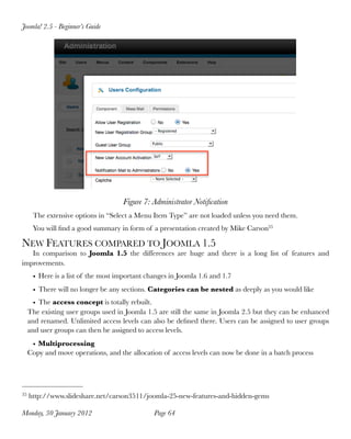 Joomla! 2.5 - Beginner’s Guide




                                     Figure 7: Administrator Notiﬁcation
      The extensive options in “Select a Menu Item Type” are not loaded unless you need them.
      You will ﬁnd a good summary in form of a presentation created by Mike Carson35

NEW FEATURES COMPARED TO JOOMLA 1.5
   In comparison to Joomla 1.5 the differences are huge and there is a long list of features and
improvements.
      • Here is a list of the most important changes in Joomla 1.6 and 1.7
      • There will no longer be any sections. Categories can be nested as deeply as you would like
       • The access concept is totally rebuilt.
     The existing user groups used in Joomla 1.5 are still the same in Joomla 2.5 but they can be enhanced
     and renamed. Unlimited access levels can also be deﬁned there. Users can be assigned to user groups
     and user groups can then be assigned to access levels.
      • Multiprocessing
     Copy and move operations, and the allocation of access levels can now be done in a batch process




35   http://www.slideshare.net/carson3511/joomla-25-new-features-and-hidden-gems

Monday, 30 January 2012
                       Page 64
 