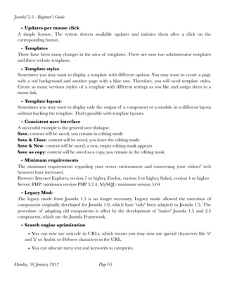 Joomla! 2.5 - Beginner’s Guide

    • Updates per mouse click
  A simple feature. The system detects available updates and initiates them after a click on the
  corresponding button.
    • Templates
  There have been many changes in the area of templates. There are now two administrator templates
  and three website templates.
   • Template styles
  Sometimes you may want to display a template with different options. You may want to create a page
  with a red background and another page with a blue one. Therefore, you will need template styles.
  Create as many versions (styles) of a template with different settings as you like and assign them to a
  menu link.
   • Template layouts
  Sometimes you may want to display only the output of a component or a module in a different layout
  without hacking the template. That's possible with template layouts.
   • Consistent user interface
  A successful example is the general save dialogue.
  Save: content will be saved, you remain in editing mode
  Save & Close: content will be saved, you leave the editing mode
  Save & New: content will be saved; a new, empty editing mask appears
  Save as copy: content will be saved as a copy, you remain in the editing mask
    • Minimum requirements
  The minimum requirements regarding your server environment and concerning your visitors' web
  browsers have increased.
  Browser: Internet Explorer, version 7 or higher, Firefox, version 3 or higher, Safari, version 4 or higher
  Server: PHP: minimum version PHP 5.2.4, MySQL: minimum version 5.04
    • Legacy Mode
  The legacy mode from Joomla 1.5 is no longer necessary. Legacy mode allowed the execution of
  components originally developed for Joomla 1.0, which have 'only' been adapted to Joomla 1.5. The
  procedure of adapting old components is offset by the development of 'native' Joomla 1.5 and 2.5
  components, which use the Joomla Framework.
    • Search engine optimization
        • You can now use unicode in URLs, which means you may now use special characters like 'ö'
      and 'ä' or Arabic or Hebrew characters in the URL.
        • You can allocate meta text and keywords to categories.


Monday, 30 January 2012
                      Page 65
 