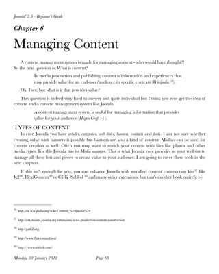 Joomla! 2.5 - Beginner’s Guide

Chapter 6

Managing Content
    A content management system is made for managing content - who would have thought?!
So the next question is: What is content?
               In media production and publishing, content is information and experiences that
               may provide value for an end-user/audience in speciﬁc contexts (Wikipedia 36).
     Ok, I see, but what is it that provides value?
   This question is indeed very hard to answer and quite individual but I think you now get the idea of
content and a content management system like Joomla.
               A content management system is useful for managing information that provides
               value for your audience (Hagen Graf :-) ).

TYPES OF CONTENT
    In core Joomla you have articles, categories, web links, banners, contacts and feeds. I am not sure whether
creating value with banners is possible but banners are also a kind of content. Modules can be used for
content creation as well. Often you may want to enrich your content with ﬁles like photos and other
media types. For this Joomla has its Media manager. This is what Joomla core provides as your toolbox to
manage all these bits and pieces to create value to your audience. I am going to cover these tools in the
next chapters.
   If this isn't enough for you, you can enhance Joomla with so-called content construction kits 37 like
K238 , FlexiContent39 or CCK jSeblod 40 and many other extensions, but that's another book entirely. :-)




36 http://en.wikipedia.org/wiki/Content_%28media%29


37 http://extensions.joomla.org/extensions/news-production/content-construction


38 http://getk2.org


39 http://www.flexicontent.org/


40 http://www.seblod.com/


Monday, 30 January 2012
                                  Page 68
 