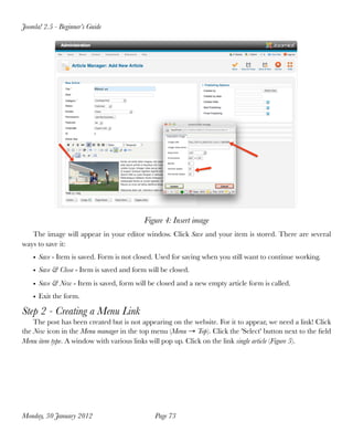 Joomla! 2.5 - Beginner’s Guide




                                           Figure 4: Insert image
   The image will appear in your editor window. Click Save and your item is stored. There are several
ways to save it:
    • Save - Item is saved. Form is not closed. Used for saving when you still want to continue working.
    • Save & Close - Item is saved and form will be closed.
    • Save & New - Item is saved, form will be closed and a new empty article form is called.
    • Exit the form.

Step 2 - Creating a Menu Link
    The post has been created but is not appearing on the website. For it to appear, we need a link! Click
the New icon in the Menu manager in the top menu (Menu → Top). Click the 'Select' button next to the ﬁeld
Menu item type. A window with various links will pop up. Click on the link single article (Figure 5).




Monday, 30 January 2012
                      Page 73
 