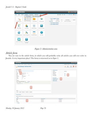Joomla! 2.5 - Beginner’s Guide




                                     Figure 2: Administration area
Article form
   You are now in the article form, in which you will probably write all articles you will ever write in
Joomla. A very important place! The form is structured as in Figure 3.




Monday, 30 January 2012
                    Page 79
 