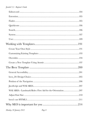 Joomla! 2.5 - Beginner’s Guide

    Editors-xtd
........................................................................................................184

    Extension
             ...........................................................................................................185

    Finder
................................................................................................................185

    Quickicons
........................................................................................................186

    Search
          ................................................................................................................186

    System
...............................................................................................................187

    User
        ...................................................................................................................189

Working with Templates
                      ...........................................................191
    Create Your Own Style
.....................................................................................191

    Customizing Existing Templates
......................................................................193

    Overrides
..........................................................................................................194

    Create a New Template Using Atomic
.............................................................197

The Beez Template
..................................................................200
    General Accessibility
.........................................................................................201

    beez_20: Design Choice
                          ....................................................................................205

    Position of the Navigation
................................................................................206

    JavaScript and WAI ARIA
................................................................................207

    WAI ARIA - Landmark Roles: First Aid for the Orientation
...........................207

    Adjust Font Size
................................................................................................210

    beez5: use HTML5
                    ...........................................................................................211

Why SEO is important for you
................................................214
Monday, 30 January 2012
                                  Page 8
 