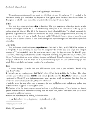Joomla! 2.5 - Beginner’s Guide

                                    Figure 3: Entry form for contributions
   The minimum requirement for an article is a title (1), a category (2), and a text (3). If you look at the
form more closely, you will notice the help texts that appear when you move the mouse across the
description of a ﬁeld. I have marked the areas in the form in Figure 3 with six digits.

Title
     The most important part is the title or headline. The title appears as a headline on the website
(usually in the biggest size of the HTML headline tags <h1>) and in the browser bar at the top (you can
enable or disable this behavior). The title is the foundation for the alias ﬁeld below. The alias is automatically
generated by Joomla when you save the article and the way it looks is conﬁgurable as well. Basically, the
purpose of an alias is to have a simple, short and legible URL in the browser address bar, which can
easily be used in e-mails or chats as well. In the example of http://example.com/ﬁrst-article - ﬁrst-article
is the alias.

Category
    This is about the classiﬁcation or categorization of the article. Every article MUST be assigned to
a category. If you explicitly do not want to categorize the article, you can assign the category
uncategorized. This is especially useful for more static content pages like legal notices and the About Us page.
In this area, other important attributes can be conﬁgured, including State (published or not), who has Access
(Access, Permission depends on various settings), Language and Featured. Featured replaces the former attribute
frontpage and ensures that the items are in a predeﬁned blog layout for your website frontpage. The
article ID is created after saving and consists of a serial number.

Text
    In this section you can write your text, which should be of value to your audience . Sounds really
easy, doesn't it?! :-)
Technically, you are dealing with a WYSIWYG editor (What You See Is What You Get) here. The editor
converts your written text into HTML text format. Joomla uses the TinyMCE43 editor as default
conﬁguration. TinyMCE is an independent open source project, which has so many functions that you
could write a separate book about it. (May not be a bad idea.)
It basically works like any other word processor: write text, highlight text, then click on a toolbar icon
and the function is applied or a dialog box opens.
The buttons below the input area are unusual and can be confusing at times. These buttons are Joomla
speciﬁc and only have an indirect relationship with the editor. The Joomla core comes with ﬁve of these
very practical additional buttons.
You can add more buttons by adding Joomla extensions:
    1. Article: allows you to link to other existing Joomla articles

43 http://tinymce.moxiecode.com/


Monday, 30 January 2012
                         Page 80
 