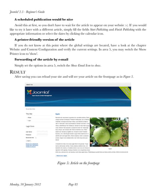 Joomla! 2.5 - Beginner’s Guide

    A scheduled publication would be nice
    Avoid this at ﬁrst, so you don't have to wait for the article to appear on your website :-). If you would
like to try it later with a different article, simply ﬁll the ﬁelds Start Publishing and Finish Publishing with the
appropriate information or select the dates by clicking the calendar icon.
    A printer-friendly version of the article
    If you do not know at this point where the global settings are located, have a look at the chapter
Website and Content Conﬁguration and verify the current settings. In area 5, you may switch the Show
Printer icon to 'show'.
    Forwarding of the article by e-mail
    Simply set the options in area 5, switch the Show Email Icon to show.

RESULT
    After saving you can reload your site and will see your article on the frontpage as in Figure 5.




                                        Figure 5: Article on the frontpage




Monday, 30 January 2012
                         Page 83
 