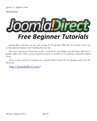 Joomla! 2.5 - Beginner’s Guide

Advertisement




    Joomla Direct provides free tips and tutorials for the Joomla CMS. We are focused on the non-
technical Joomla beginner who's building their ﬁrst site.
    The site is operated by Scott Greenwald, a professional web designer and developer. He's been a
Joomla addict since 2007, and has helped thousands of members of the Joomla! community support
forum.
   Come on over and learn something new at Joomla Direct. Show-off your Joomla work in our Site
Showcase!

    http://joomladirect.com/




Monday, 30 January 2012
                  Page 84
 