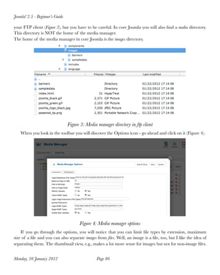 Joomla! 2.5 - Beginner’s Guide

your FTP client (Figure 3), but you have to be careful: In core Joomla you will also ﬁnd a media directory.
This directory is NOT the home of the media manager.
The home of the media manager in core Joomla is the images directory.




                                 Figure 3: Media manager directory in ftp client
    When you look in the toolbar you will discover the Options icon - go ahead and click on it (Figure 4).




                                       Figure 4: Media manager options
    If you go through the options, you will notice that you can limit ﬁle types by extension, maximum
size of a ﬁle and you can also separate images from ﬁles. Well, an image is a ﬁle, too, but I like the idea of
separating them. The thumbnail view, e.g., makes a lot more sense for images but not for non-image ﬁles.


Monday, 30 January 2012
                         Page 86
 