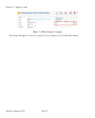 Joomla! 2.5 - Beginner’s Guide




                                   Figure 7: Media manager in category
    This image will appear in a list of categories if you conﬁgure it in the Menu Items Options.




Monday, 30 January 2012
                       Page 89
 