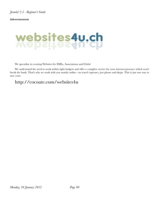 Joomla! 2.5 - Beginner’s Guide

Advertisement




    We specialise in creating Websites for SMEs, Associations and Clubs!
     We understand the need to work within tight budgets and offer a complete service for your internet presence which won't
break the bank. That's why we work with you mainly online - no travel expenses, just phone and skype. This is just one way to
save costs.

    http://cocoate.com/websites4u




Monday, 30 January 2012
                             Page 90
 