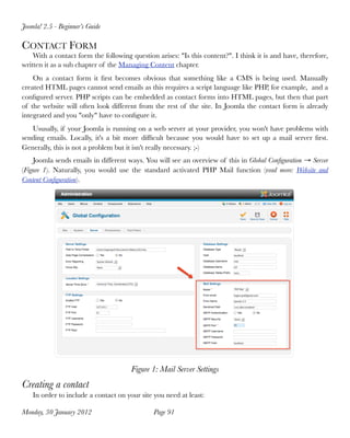 Joomla! 2.5 - Beginner’s Guide

CONTACT FORM
    With a contact form the following question arises: "Is this content?". I think it is and have, therefore,
written it as a sub chapter of the Managing Content chapter.
    On a contact form it ﬁrst becomes obvious that something like a CMS is being used. Manually
created HTML pages cannot send emails as this requires a script language like PHP, for example, and a
conﬁgured server. PHP scripts can be embedded as contact forms into HTML pages, but then that part
of the website will often look different from the rest of the site. In Joomla the contact form is already
integrated and you "only" have to conﬁgure it.
   Ususally, if your Joomla is running on a web server at your provider, you won't have problems with
sending emails. Locally, it's a bit more difﬁcult because you would have to set up a mail server ﬁrst.
Generally, this is not a problem but it isn't really necessary. ;-)
    Joomla sends emails in different ways. You will see an overview of this in Global Conﬁguration → Server
(Figure 1). Naturally, you would use the standard activated PHP Mail function (read more: Website and
Content Conﬁguration).




                                       Figure 1: Mail Server Settings
Creating a contact
    In order to include a contact on your site you need at least:

Monday, 30 January 2012
                       Page 91
 