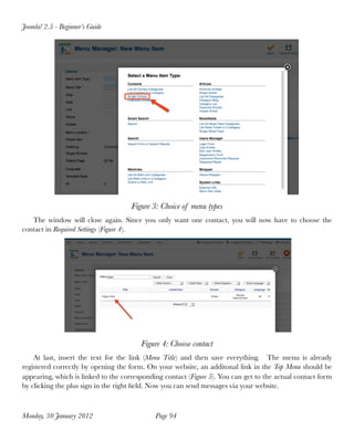 Joomla! 2.5 - Beginner’s Guide




                                     Figure 3: Choice of menu types
   The window will close again. Since you only want one contact, you will now have to choose the
contact in Required Settings (Figure 4).




                                        Figure 4: Choose contact
    At last, insert the text for the link (Menu Title) and then save everything. The menu is already
registered correctly by opening the form. On your website, an additonal link in the Top Menu should be
appearing, which is linked to the corresponding contact (Figure 5). You can get to the actual contact form
by clicking the plus sign in the right ﬁeld. Now you can send messages via your website.



Monday, 30 January 2012
                     Page 94
 