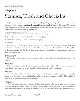 Joomla! 2.5 - Beginner’s Guide

Chapter 8

Statuses, Trash and Check-Ins
   In Joomla your content can have several statuses. Depending on the type of content there can be a
minimum of three statuses: published, unpublished and trash. What does that mean? After saving
your fresh content for the ﬁrst time, it exists in the Joomla database and depending on its status, it will
appear (or not) in different areas of your website.
The usual life cycle of content in Joomla is:
1. unpublished until you are ﬁnished with editing and reviewing
2. published or scheduled (and possibly featured on the frontpage)
3. still published but may be removed from the frontpage
4. archived
    Sometimes it is necessary to unpublish content and sometimes you may put it into the trash. The
content itself will, of course, continue to exist. It has not been deleted. You can ﬁlter most of the tables
in the administration interface by the desired statuses and assign different statuses to your content as
often as you would like.

Unpublished
   No website visitor is able to see the content. It is the phase in which you edit and review your
content.

Published
   It depends on the users’ and visitors’ permissions whether they will be able to view the content but
generally the content on your website should be visible because it has been published!

Featured
   The featured 'feature' is a switch you can use for your most important and latest content and is usually
shown at the frontpage. It is an additional status because it is only relevant to articles. This is why it is
possible for an article to be unpublished and featured.

Archived
    There will come a time when you'll start thinking about an archive for your articles. Just set the status
to archived and you've almost created an archive. Joomla knows the creation date of your articles and
offers an archive module to be shown on your site. The archive module is included in the example data.


Monday, 30 January 2012
                        Page 97
 
