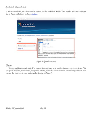 Joomla! 2.5 - Beginner’s Guide

If it is not available, just create one in Modules → New →Archived Articles. Your articles will then be shown
like in Figure 1. Read more in chapter Modules.




                                         Figure 1: Joomla Archive
Trash
   The second last status is trash. If a content item ends up here it still exists and can be retrieved. You
can place modules, menu items, categories, articles, contacts, and even more content in your trash. You
can see the contents of your trash can by ﬁltering it (Figure 2).




Monday, 30 January 2012
                      Page 98
 
