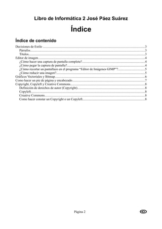 Libro de Informática 2 José Páez Suárez

                                                                Índice
Índice de contenido
Decisiones de Estilo ............................................................................................................................3
  Párrafos............................................................................................................................................3
  Títulos..............................................................................................................................................3
Editor de imagen...................................................................................................................................4
  ¿Cómo hacer una captura de pantalla completa?.............................................................................4
  ¿Cómo pegar la captura de pantalla?...............................................................................................4
  ¿Cómo recortar un pantallazo en el programa “Editor de Imágenes GIMP”?.................................5
  ¿Cómo reducir una imagen?............................................................................................................5
Gráficos Vectoriales y Bitmap..............................................................................................................6
Como hacer un pie de página y encabezado.........................................................................................7
Copyright, Copyleft y Creative Commons...........................................................................................8
  Definición de derechos de autor (Copyright)..................................................................................8
  Copyleft...........................................................................................................................................8
  Creative Commons..........................................................................................................................8
  Como hacer constar un Copyright o un Copyleft............................................................................8




                                                                   Página 2
 