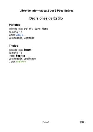 Libro de Informática 2 José Páez Suárez

                   Decisiones de Estilo
Párrafos
Tipo de letra: DejaVu Sans Mono
Tamaño: 18
Color: Azul 5
Justificación: Centrada


Títulos
Tipo de letra: Impact
Tamaño: 16
Peso: Negrita
Justificación: Justificado
Color: gráfico 4




                             Página 3
 