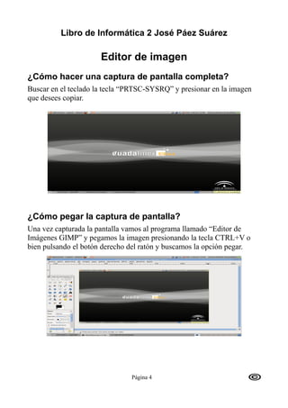 Libro de Informática 2 José Páez Suárez

                      Editor de imagen
¿Cómo hacer una captura de pantalla completa?
Buscar en el teclado la tecla “PRTSC-SYSRQ” y presionar en la imagen
que desees copiar.




¿Cómo pegar la captura de pantalla?
Una vez capturada la pantalla vamos al programa llamado “Editor de
Imágenes GIMP” y pegamos la imagen presionando la tecla CTRL+V o
bien pulsando el botón derecho del ratón y buscamos la opción pegar.




                               Página 4
 