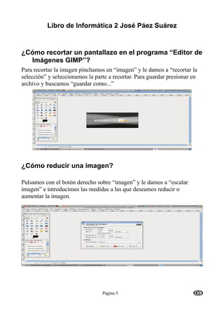 Libro de Informática 2 José Páez Suárez


¿Cómo recortar un pantallazo en el programa “Editor de
  Imágenes GIMP”?
Para recortar la imagen pinchamos en “imagen” y le damos a “recortar la
selección” y seleccionamos la parte a recortar. Para guardar presionar en
archivo y buscamos “guardar como...”




¿Cómo reducir una imagen?

Pulsamos con el botón derecho sobre “imagen” y le damos a “escalar
imagen” e introducimos las medidas a las que deseamos reducir o
aumentar la imagen.




                                 Página 5
 